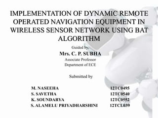 IMPLEMENTATION OF DYNAMIC REMOTE
OPERATED NAVIGATION EQUIPMENT IN
WIRELESS SENSOR NETWORK USING BAT
ALGORITHM
Guided by,
Mrs. C. P. SUBHA
Associate Professor
Department of ECE
Submitted by
M. NASEEHA 12TC0495
S. SAVETHA 12TC0540
K. SOUNDARYA 12TC0552
S. ALAMELU PRIYADHARSHINI 12TCL039
 