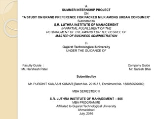 A
SUMMER INTERNSHIP PROJECT
ON
“A STUDY ON BRAND PREFERENCE FOR PACKED MILK AMONG URBAN CONSUMER”
Submitted to
S.R. LUTHRA INSTITUTE OF MANAGEMENT
IN PARTIAL FULFILLMENT OF THE
REQUIREMENT OF THE AWARD FOR THE DEGREE OF
MASTER OF BUSINESS ADMINISTRATION
In
Gujarat Technological University
UNDER THE GUIDANCE OF
Faculty Guide : Company Guide
Mr. Harshesh Patel Mr. Suresh Bhai
Submitted by
Mr. PUROHIT KAILASH KUMAR [Batch No. 2015-17, Enrollment No. 158050592080]
MBA SEMESTER III
S.R. LUTHRA INSTITUTE OF MANAGEMENT – 805
MBA PROGRAMME
Affiliated to Gujarat Technological University
Ahmadabad
July, 2016
 