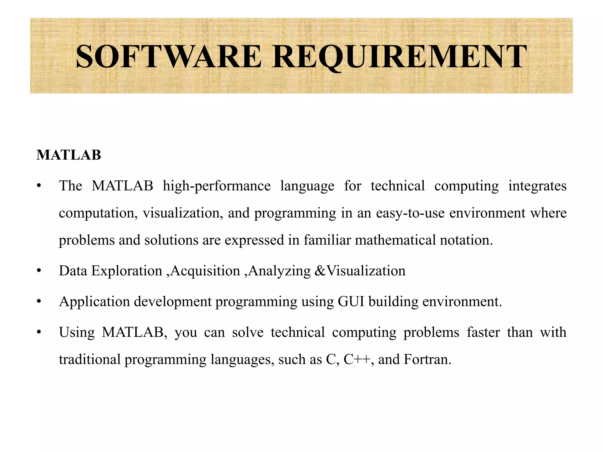 SOFTWARE REQUIREMENT
MATLAB
• The MATLAB high-performance language for technical computing integrates
computation, visualization, and programming in an easy-to-use environment where
problems and solutions are expressed in familiar mathematical notation.
• Data Exploration ,Acquisition ,Analyzing &Visualization
• Application development programming using GUI building environment.
• Using MATLAB, you can solve technical computing problems faster than with
traditional programming languages, such as C, C++, and Fortran.
 