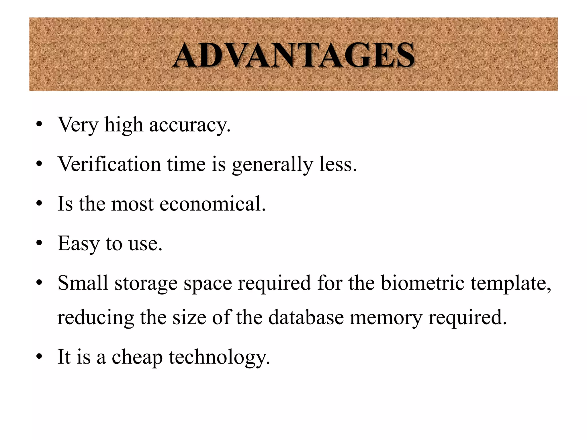 ADVANTAGES
• Very high accuracy.
• Verification time is generally less.
• Is the most economical.
• Easy to use.
• Small storage space required for the biometric template,
reducing the size of the database memory required.
• It is a cheap technology.
 