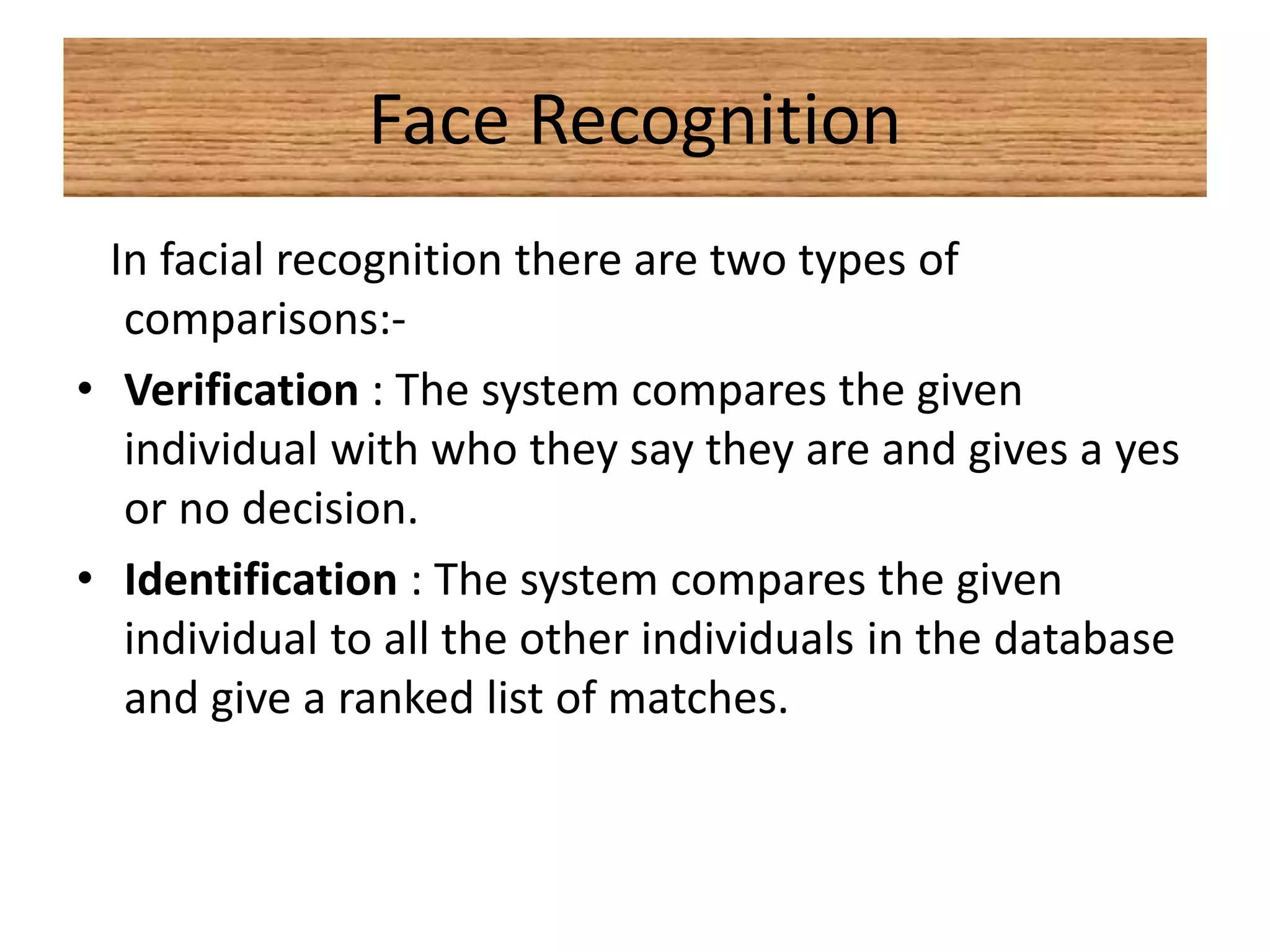 Face Recognition
In facial recognition there are two types of
comparisons:-
• Verification : The system compares the given
individual with who they say they are and gives a yes
or no decision.
• Identification : The system compares the given
individual to all the other individuals in the database
and give a ranked list of matches.
 