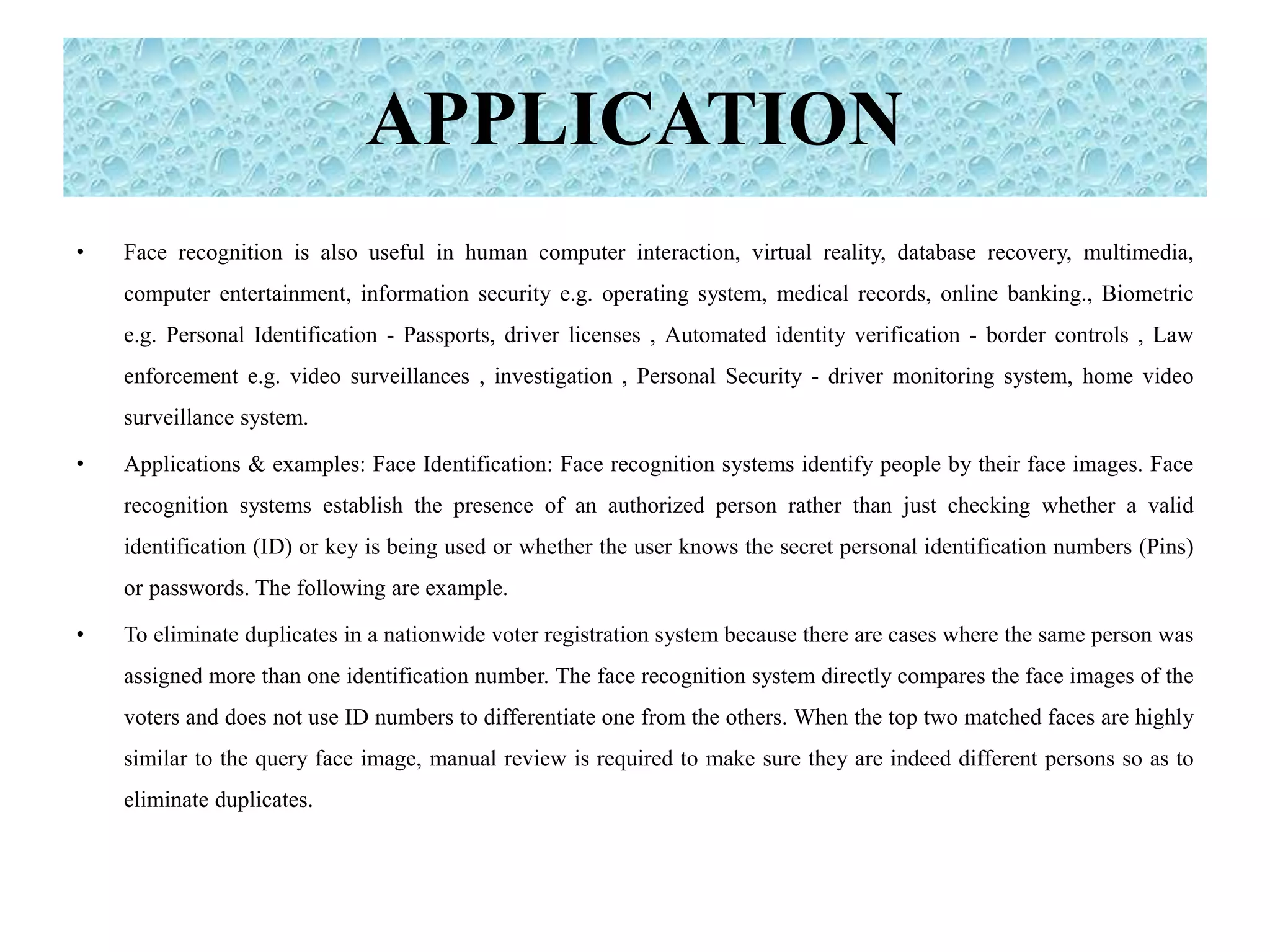 APPLICATION
• Face recognition is also useful in human computer interaction, virtual reality, database recovery, multimedia,
computer entertainment, information security e.g. operating system, medical records, online banking., Biometric
e.g. Personal Identification - Passports, driver licenses , Automated identity verification - border controls , Law
enforcement e.g. video surveillances , investigation , Personal Security - driver monitoring system, home video
surveillance system.
• Applications & examples: Face Identification: Face recognition systems identify people by their face images. Face
recognition systems establish the presence of an authorized person rather than just checking whether a valid
identification (ID) or key is being used or whether the user knows the secret personal identification numbers (Pins)
or passwords. The following are example.
• To eliminate duplicates in a nationwide voter registration system because there are cases where the same person was
assigned more than one identification number. The face recognition system directly compares the face images of the
voters and does not use ID numbers to differentiate one from the others. When the top two matched faces are highly
similar to the query face image, manual review is required to make sure they are indeed different persons so as to
eliminate duplicates.
 