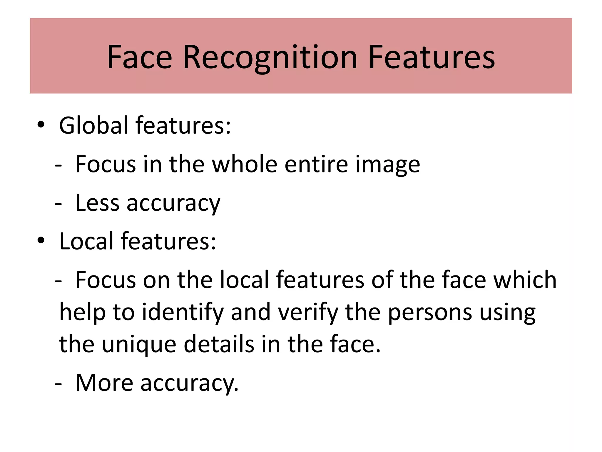 Face Recognition Features
• Global features:
- Focus in the whole entire image
- Less accuracy
• Local features:
- Focus on the local features of the face which
help to identify and verify the persons using
the unique details in the face.
- More accuracy.
 