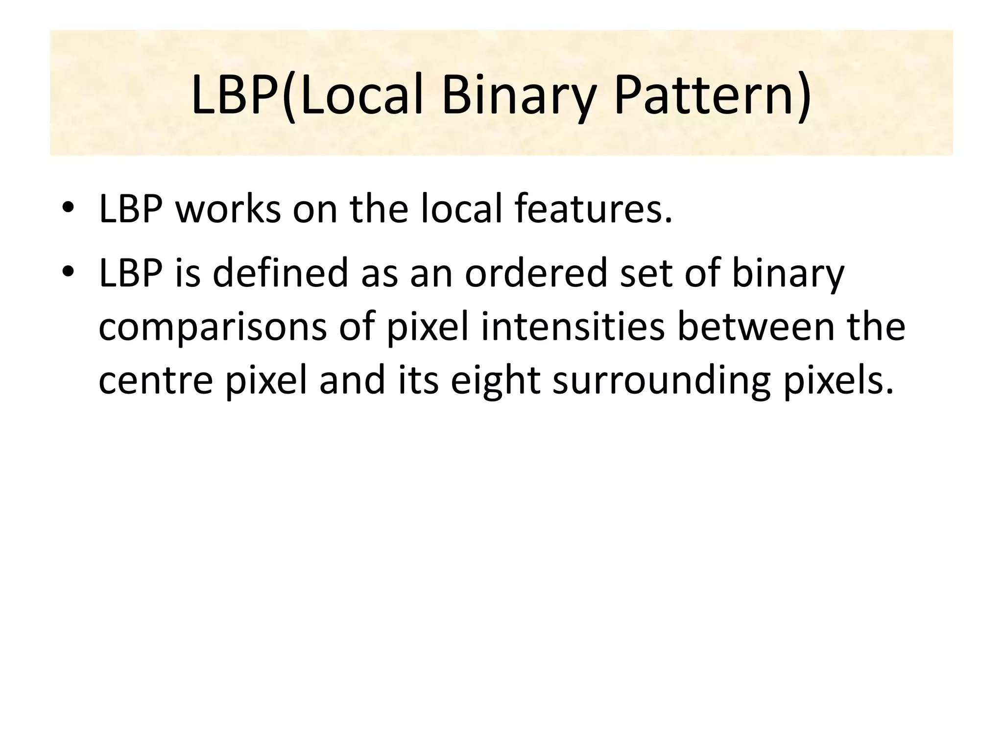 LBP(Local Binary Pattern)
• LBP works on the local features.
• LBP is defined as an ordered set of binary
comparisons of pixel intensities between the
centre pixel and its eight surrounding pixels.
 