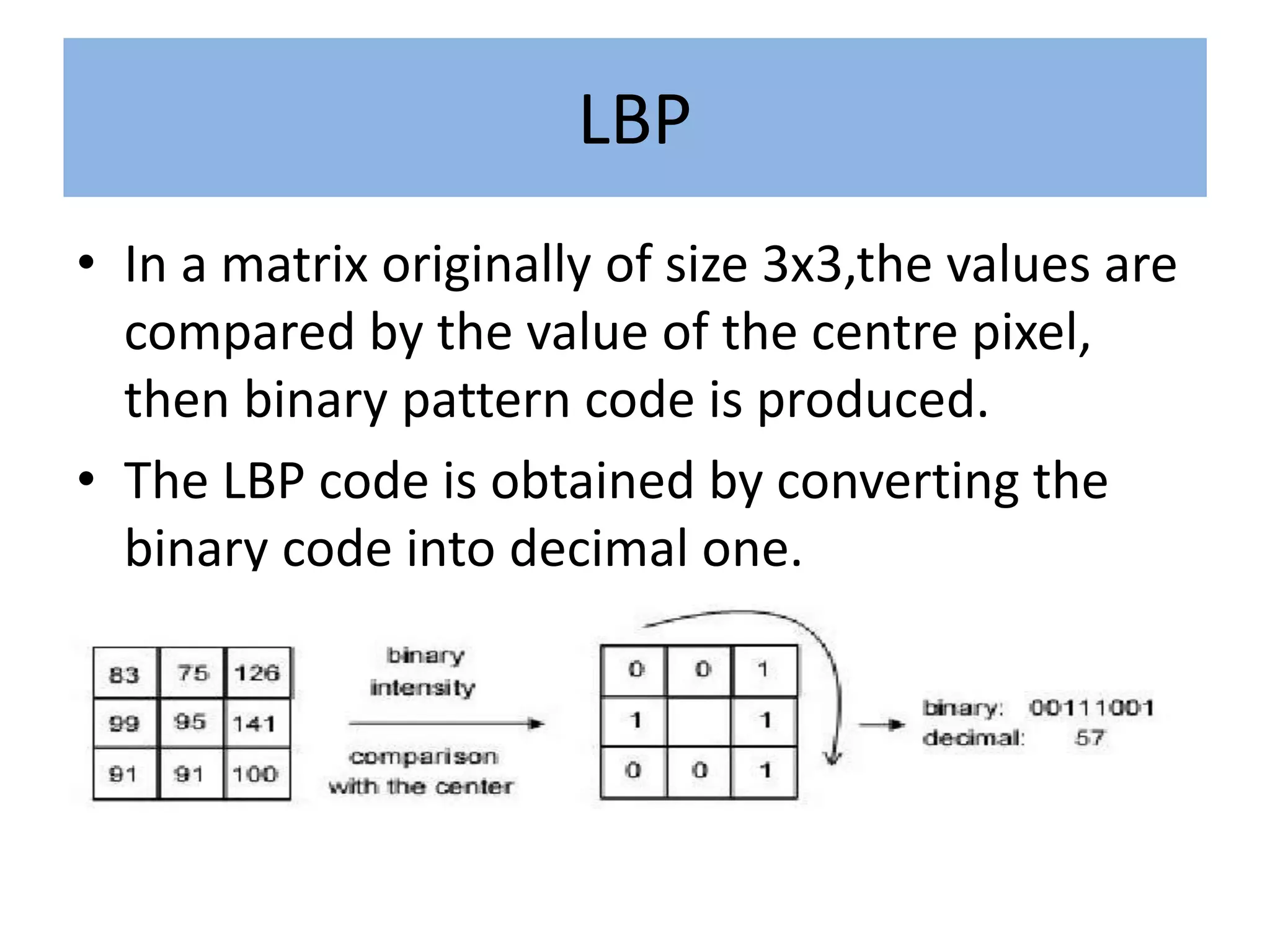 LBP
• In a matrix originally of size 3x3,the values are
compared by the value of the centre pixel,
then binary pattern code is produced.
• The LBP code is obtained by converting the
binary code into decimal one.
 