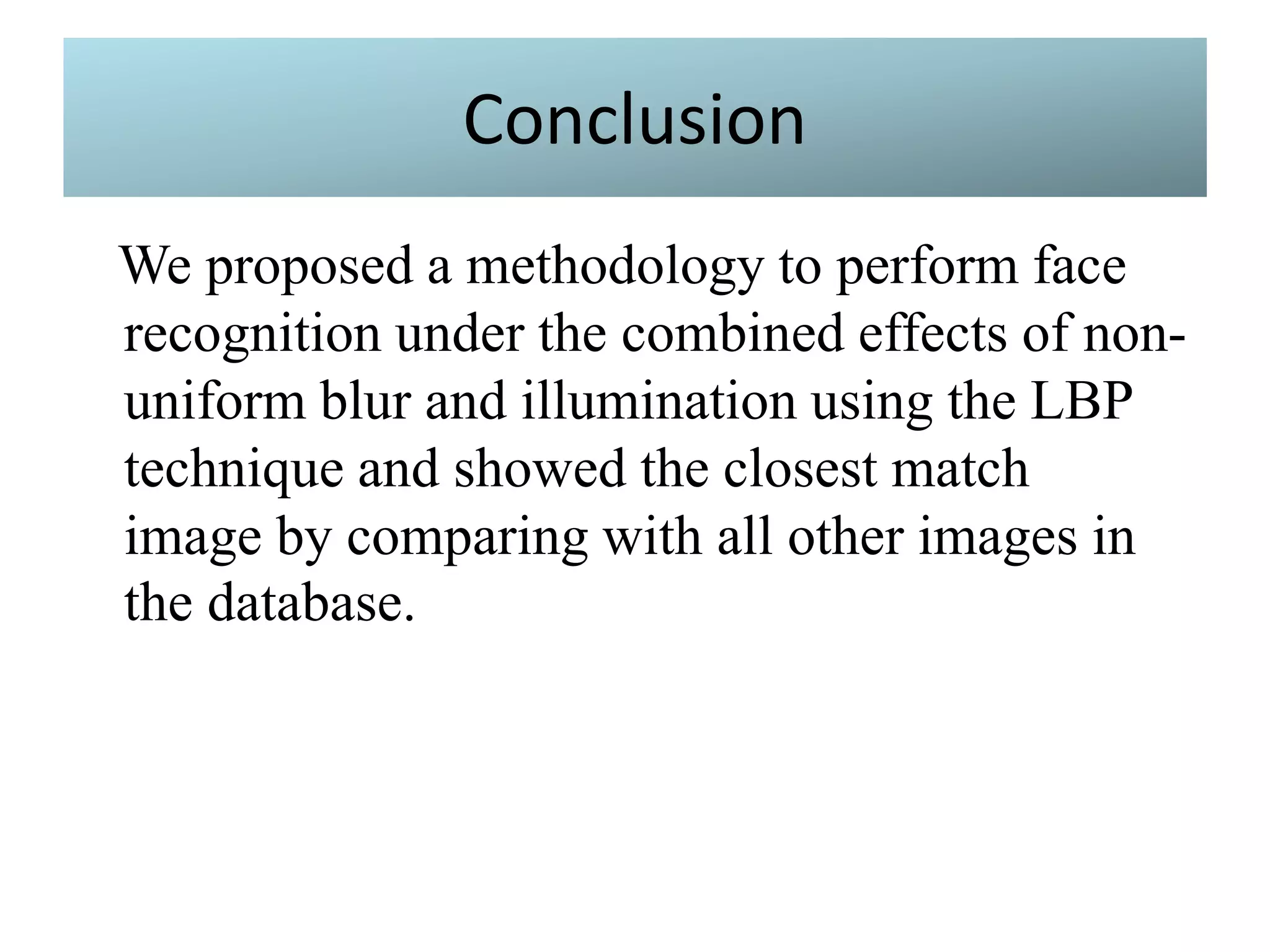 Conclusion
We proposed a methodology to perform face
recognition under the combined effects of non-
uniform blur and illumination using the LBP
technique and showed the closest match
image by comparing with all other images in
the database.
 