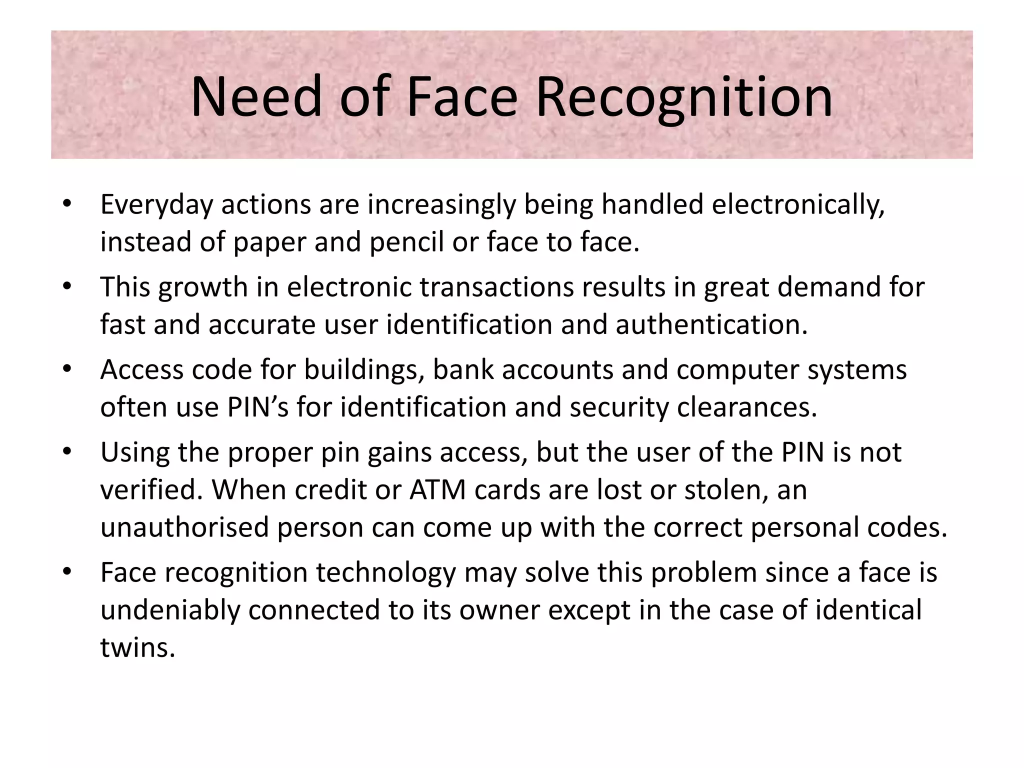 Need of Face Recognition
• Everyday actions are increasingly being handled electronically,
instead of paper and pencil or face to face.
• This growth in electronic transactions results in great demand for
fast and accurate user identification and authentication.
• Access code for buildings, bank accounts and computer systems
often use PIN’s for identification and security clearances.
• Using the proper pin gains access, but the user of the PIN is not
verified. When credit or ATM cards are lost or stolen, an
unauthorised person can come up with the correct personal codes.
• Face recognition technology may solve this problem since a face is
undeniably connected to its owner except in the case of identical
twins.
 