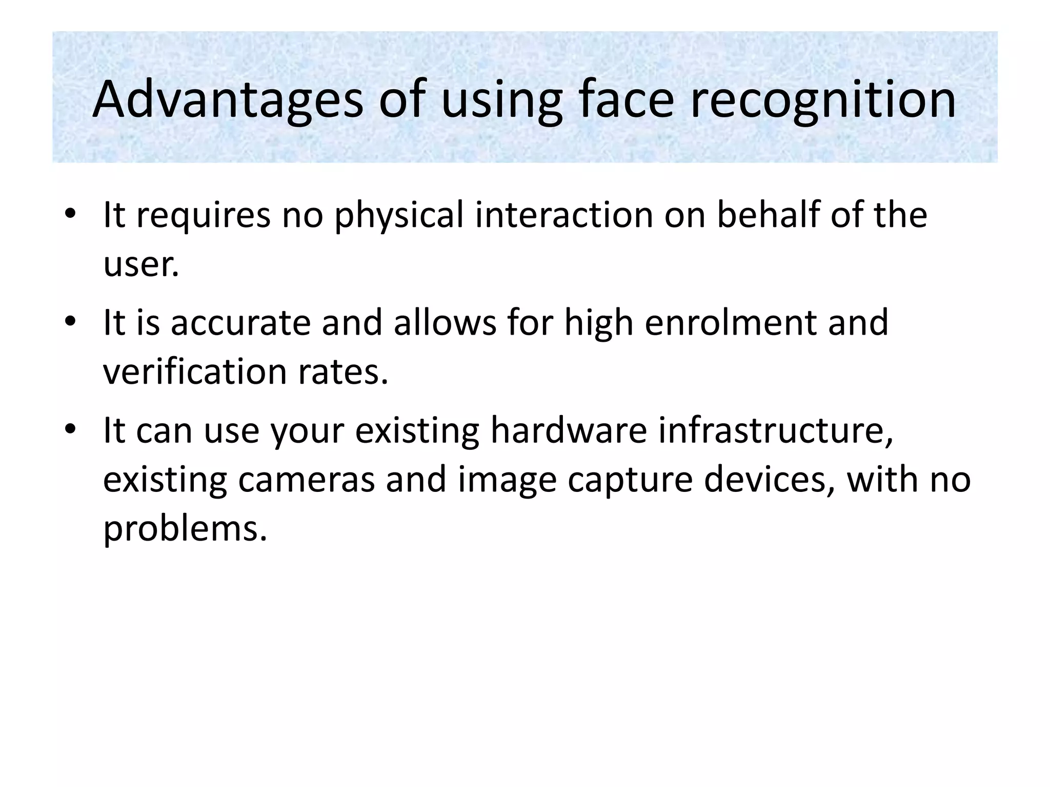 Advantages of using face recognition
• It requires no physical interaction on behalf of the
user.
• It is accurate and allows for high enrolment and
verification rates.
• It can use your existing hardware infrastructure,
existing cameras and image capture devices, with no
problems.
 