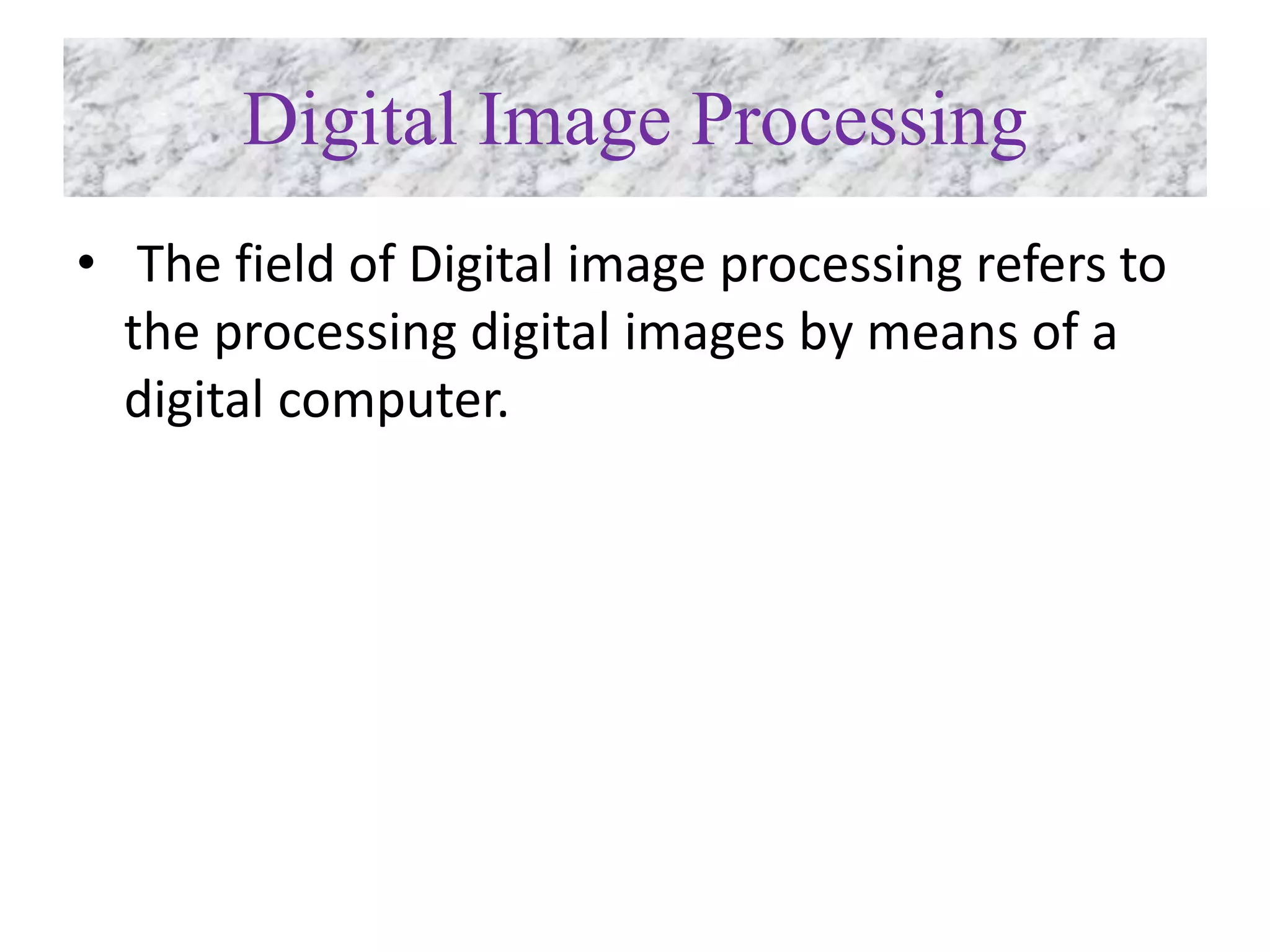 Digital Image Processing
• The field of Digital image processing refers to
the processing digital images by means of a
digital computer.
 