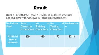 Result
Using a PC with Intel core i5 – 6200u @ 2.30 GHz processor
and 8GB RAM with Windows 10 premium environment.
Technique
Used
Total
Character
in database
No: of
Training
characters
No: of
Testing
characters
Performanc
e
Artificial
Neural
Network
850 680 170 82.1%
 