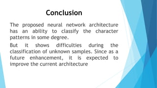 Conclusion
The proposed neural network architecture
has an ability to classify the character
patterns in some degree.
But it shows difficulties during the
classification of unknown samples. Since as a
future enhancement, it is expected to
improve the current architecture
 