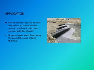 APPLICATION
 Erosion control : ribs acts as small
check dams to slow down the
surface runoffs which decrease
erosion potential of water.
 Drainage layers: water flows along
the geonets because of large
thickness.
 