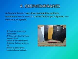 A Geomembrane is very low permeability synthetic
membrane barrier used to control fluid or gas migration in a
structure, or system.
 Thickness impervious
plastic sheet.
Thickness 0.5mm to 3mm
approximately.
Used as a fluid barrier in
designing drainage systems,
etc.
Used as damp proof
course in floors, roofs etc.
 