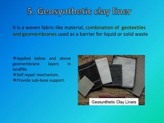 It is a woven fabric-like material, combination of geotextiles
and geomembranes used as a barrier for liquid or solid waste
Applied below and above
geomembrane layers in
landfills
Self repair mechanism.
Provide sub-base support.
 