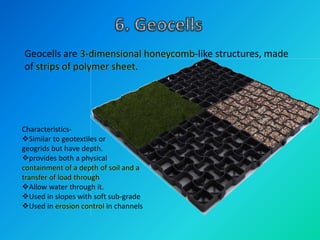 Geocells are 3-dimensional honeycomb-like structures, made
of strips of polymer sheet.
Characteristics-
Similar to geotextiles or
geogrids but have depth.
provides both a physical
containment of a depth of soil and a
transfer of load through
Allow water through it.
Used in slopes with soft sub-grade
Used in erosion control in channels
 