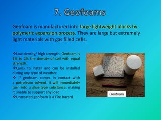 Geofoam is manufactured into large lightweight blocks by
polymeric expansion process. They are large but extremely
light materials with gas filled cells.
Low density/ high strength: Geofoam is
1% to 2% the density of soil with equal
strength.
Quick to install and can be installed
during any type of weather.
 If geofoam comes in contact with
a petroleum solvent, it will immediately
turn into a glue-type substance, making
it unable to support any load.
Untreated geofoam is a Fire hazard
 