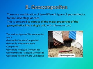 These are combination of two different types of geosynthetics
to take advantage of each
This is prepared to extract all the major properties of the
geosynthetics into a single unit with minimum cost.
The various types of Geocomposites
are :-
Geotextile-Geonet Composites
Geotextile –Geomembrane
Composites
Geotextile –Geogrid Composites
Geomembrane –Geogrid Composite
Geotextile-Polymer Core Composite
 