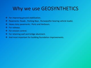 Why we use GEOSYNTHETICS
 For improving ground stabilization.
 Pavements: Roads , Parking Bays , Runways(for bearing vehicle loads).
 Heavy duty pavements : Ports and Harbours.
 For railways.
 For erosion control.
 For retaining wall and bridge abutment.
 And most important for building foundation improvements.
 