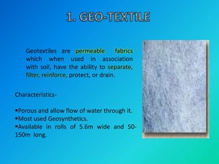 Geotextiles are permeable fabrics
which when used in association
with soil, have the ability to separate,
filter, reinforce, protect, or drain.
Characteristics-
Porous and allow flow of water through it.
Most used Geosynthetics.
Available in rolls of 5.6m wide and 50-
150m long.
 