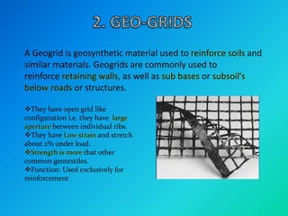 A Geogrid is geosynthetic material used to reinforce soils and
similar materials. Geogrids are commonly used to
reinforce retaining walls, as well as sub bases or subsoil's
below roads or structures.
They have open grid like
configuration i.e. they have large
aperture between individual ribs.
They have Low strain and stretch
about 2% under load.
Strength is more that other
common geotextiles.
Function: Used exclusively for
reinforcement
 