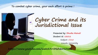 Cyber Crime and its
Jurisdictional Issue
Presented by: Dhurba Mainali
Student Id: 13511
Subject: CS10
Lincoln University
https://www.youtube.com/watch?v=IMzFd0rWN0U
To combat cyber crime, your each effort is prime !
 
