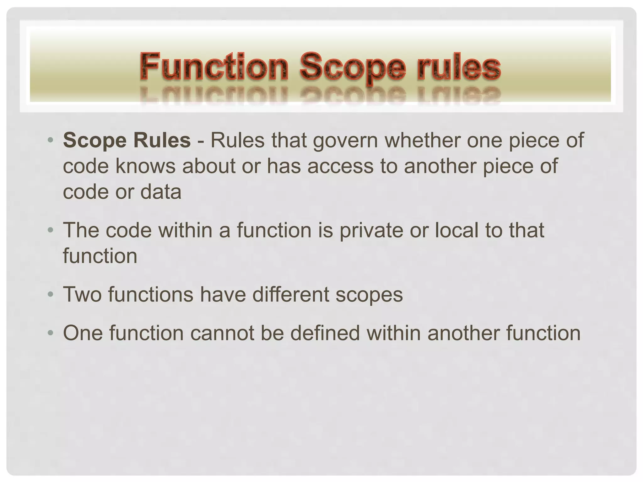 • Scope Rules - Rules that govern whether one piece of
code knows about or has access to another piece of
code or data
• The code within a function is private or local to that
function
• Two functions have different scopes
• One function cannot be defined within another function
 