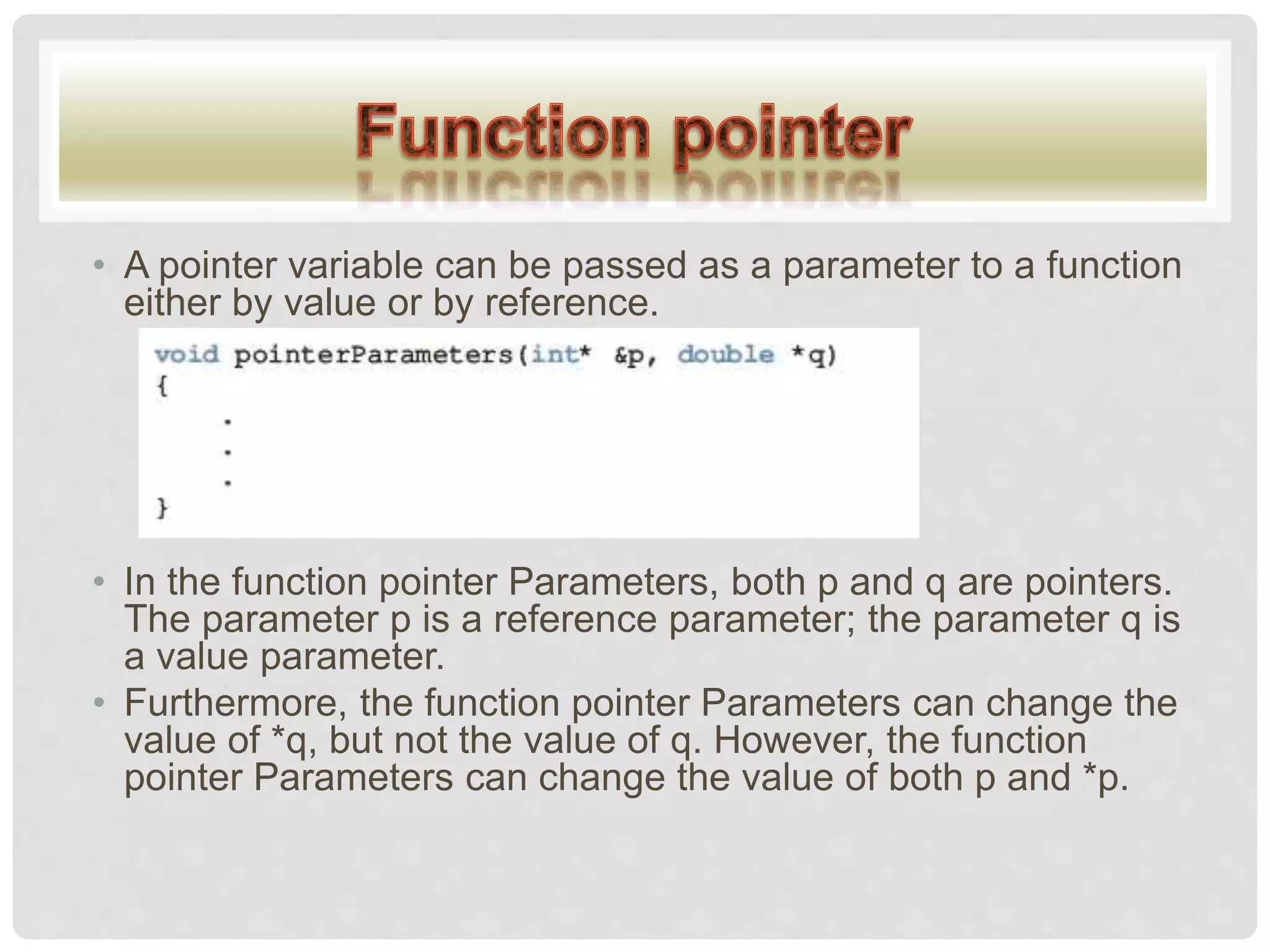 • A pointer variable can be passed as a parameter to a function
either by value or by reference.
• In the function pointer Parameters, both p and q are pointers.
The parameter p is a reference parameter; the parameter q is
a value parameter.
• Furthermore, the function pointer Parameters can change the
value of *q, but not the value of q. However, the function
pointer Parameters can change the value of both p and *p.
 