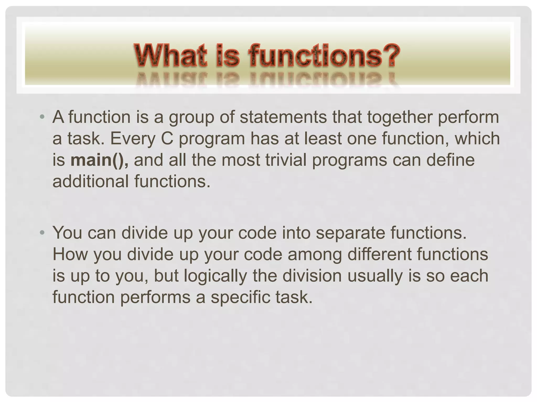 • A function is a group of statements that together perform
a task. Every C program has at least one function, which
is main(), and all the most trivial programs can define
additional functions.
• You can divide up your code into separate functions.
How you divide up your code among different functions
is up to you, but logically the division usually is so each
function performs a specific task.
 