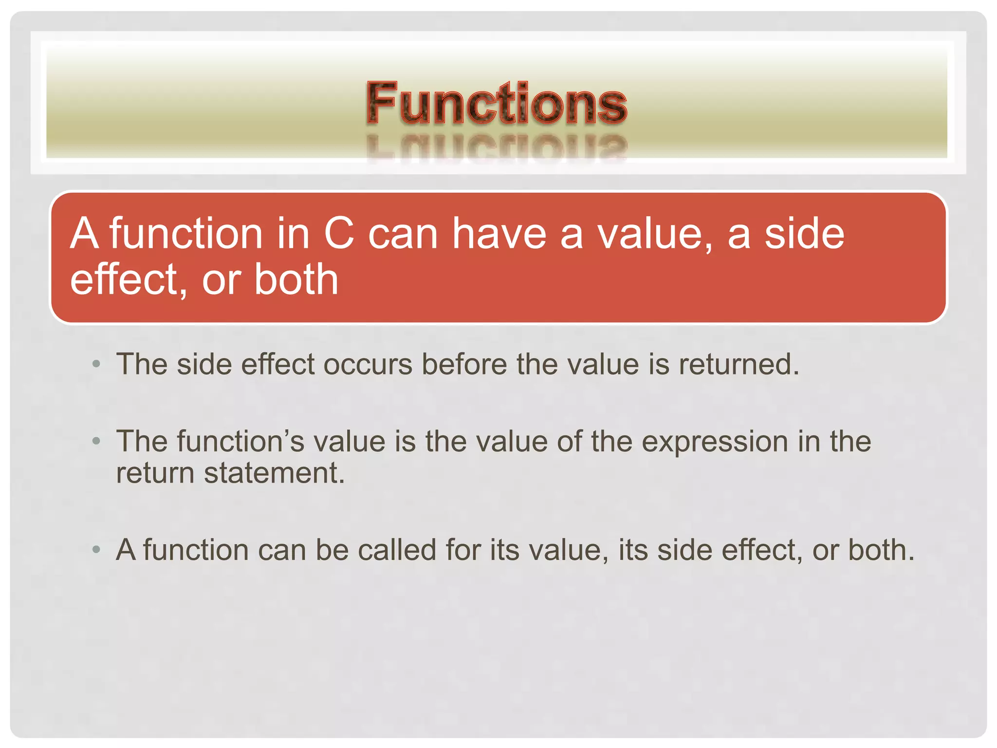A function in C can have a value, a side
effect, or both
• The side effect occurs before the value is returned.
• The function’s value is the value of the expression in the
return statement.
• A function can be called for its value, its side effect, or both.
 