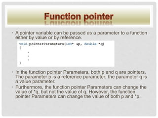 • A pointer variable can be passed as a parameter to a function
either by value or by reference.
• In the function pointer Parameters, both p and q are pointers.
The parameter p is a reference parameter; the parameter q is
a value parameter.
• Furthermore, the function pointer Parameters can change the
value of *q, but not the value of q. However, the function
pointer Parameters can change the value of both p and *p.
 