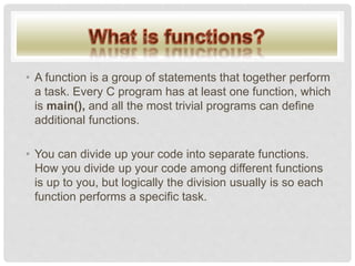 • A function is a group of statements that together perform
a task. Every C program has at least one function, which
is main(), and all the most trivial programs can define
additional functions.
• You can divide up your code into separate functions.
How you divide up your code among different functions
is up to you, but logically the division usually is so each
function performs a specific task.
 