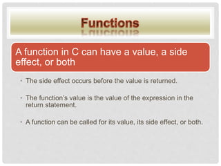 A function in C can have a value, a side
effect, or both
• The side effect occurs before the value is returned.
• The function’s value is the value of the expression in the
return statement.
• A function can be called for its value, its side effect, or both.
 