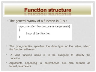 • The general syntax of a function in C is :
• The type_specifier specifies the data type of the value, which
the function will return.
• A valid function name is to be assigned to identify the
function
• Arguments appearing in parentheses are also termed as
formal parameters.
 