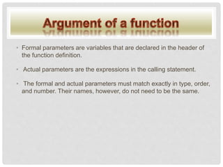 • Formal parameters are variables that are declared in the header of
the function definition.
• Actual parameters are the expressions in the calling statement.
• The formal and actual parameters must match exactly in type, order,
and number. Their names, however, do not need to be the same.
 