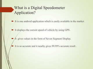 What is a Digital Speedometer
Application?
 It is one android application which is easily available in the market.
 It displays the current speed of vehicle by using GPS .
 It gives values in the form of Seven Segment Display.
 It is so accurate and it nearby gives 99.99% accurate result .
 