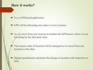 How it works?
 It is a GPS based application.
 GPS will be allocating one value to every location.
 As we travel from one location to another the GPS knows where we are
travelling by the allocated value.
 That means value of location will be changed as we travel from one
location to the other.
 Digital speedometer calculates the change in location with respective to
time.
 