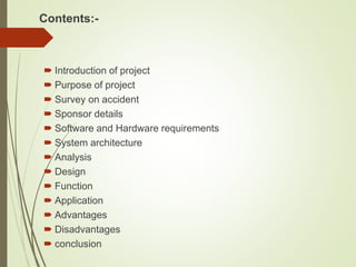 Contents:-
 Introduction of project
 Purpose of project
 Survey on accident
 Sponsor details
 Software and Hardware requirements
 System architecture
 Analysis
 Design
 Function
 Application
 Advantages
 Disadvantages
 conclusion
 