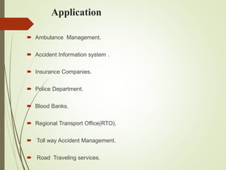 Application
 Ambulance Management.
 Accident Information system .
 Insurance Companies.
 Police Department.
 Blood Banks.
 Regional Transport Office(RTO).
 Toll way Accident Management.
 Road Traveling services.
 