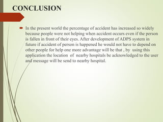 CONCLUSION
 In the present world the percentage of accident has increased so widely
because people were not helping when accident occurs even if the person
is fallen in front of their eyes. After development of ADPS system in
future if accident of person is happened he would not have to depend on
other people for help one more advantage will be that , by using this
application the location of nearby hospitals be acknowledged to the user
and message will be send to nearby hospital.
 