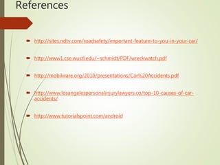 References
 http://sites.ndtv.com/roadsafety/important-feature-to-you-in-your-car/
 http://www1.cse.wustl.edu/~schmidt/PDF/wreckwatch.pdf
 http://mobilware.org/2010/presentations/Car%20Accidents.pdf
 http://www.losangelespersonalinjurylawyers.co/top-10-causes-of-car-
accidents/
 http://www.tutorialspoint.com/android
 