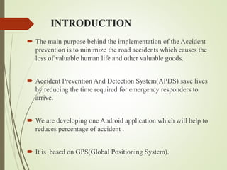 INTRODUCTION
 The main purpose behind the implementation of the Accident
prevention is to minimize the road accidents which causes the
loss of valuable human life and other valuable goods.
 Accident Prevention And Detection System(APDS) save lives
by reducing the time required for emergency responders to
arrive.
 We are developing one Android application which will help to
reduces percentage of accident .
 It is based on GPS(Global Positioning System).
 