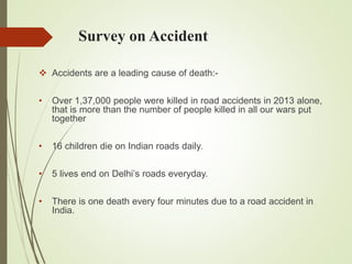 Survey on Accident
 Accidents are a leading cause of death:-
• Over 1,37,000 people were killed in road accidents in 2013 alone,
that is more than the number of people killed in all our wars put
together
• 16 children die on Indian roads daily.
• 5 lives end on Delhi’s roads everyday.
• There is one death every four minutes due to a road accident in
India.
 