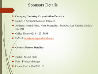 Sponsors Details
 Company/Industry/Organization Details:-
 Name Of Sponsor: Sumago Infotech
 Address: Anand Plaza, Near Swarg Bus Stop,Ravivar Karanja,Nashik –
422 001
 Office Phone:0253 – 2315668
 E-Mail: info@sumagoinfotech.com
 Contact Person Details:-
 Name : Nilesh Patil
 Post : Project Manager
 Contact NO:- 9665819110
 