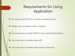 Requirements for Using
Application
 It works on Kit-Kat (4.0) and above android version.
 Display size of mobile is above 4 inches.
 User must have to install APDS in their Android Smart Phone.
 User must have to enables their GPS.
 User must have to enables their internet connection.
 