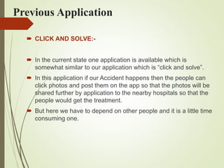 Previous Application
 CLICK AND SOLVE:-
 In the current state one application is available which is
somewhat similar to our application which is “click and solve”.
 In this application if our Accident happens then the people can
click photos and post them on the app so that the photos will be
shared further by application to the nearby hospitals so that the
people would get the treatment.
 But here we have to depend on other people and it is a little time
consuming one.
 