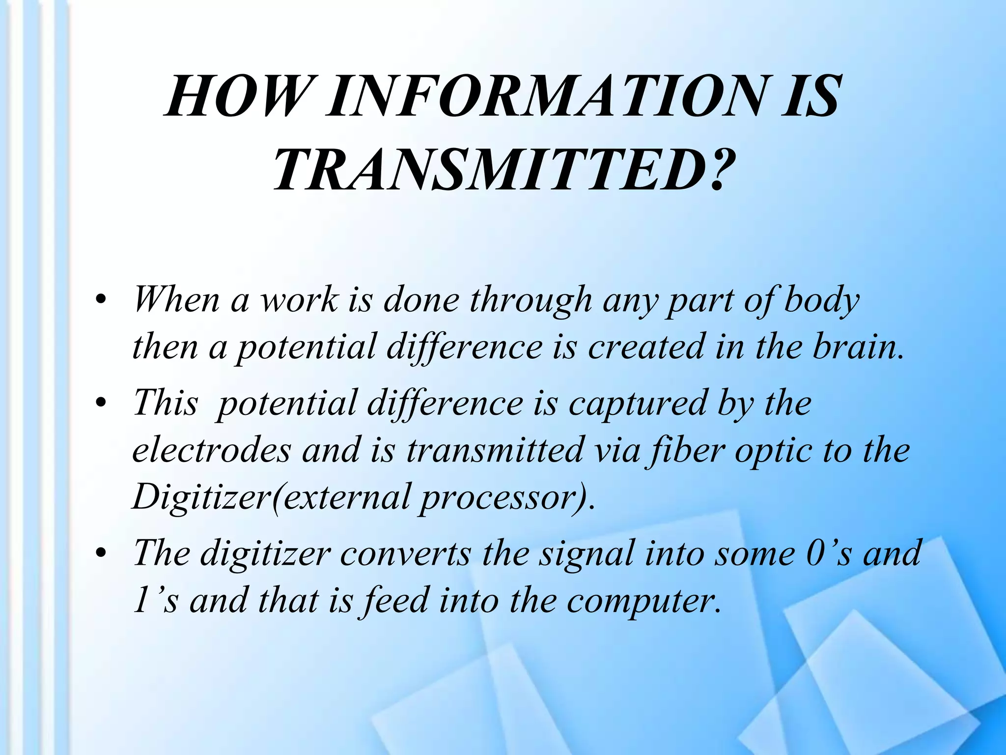 HOW INFORMATION IS
TRANSMITTED?
• When a work is done through any part of body
then a potential difference is created in the brain.
• This potential difference is captured by the
electrodes and is transmitted via fiber optic to the
Digitizer(external processor).
• The digitizer converts the signal into some 0’s and
1’s and that is feed into the computer.
 