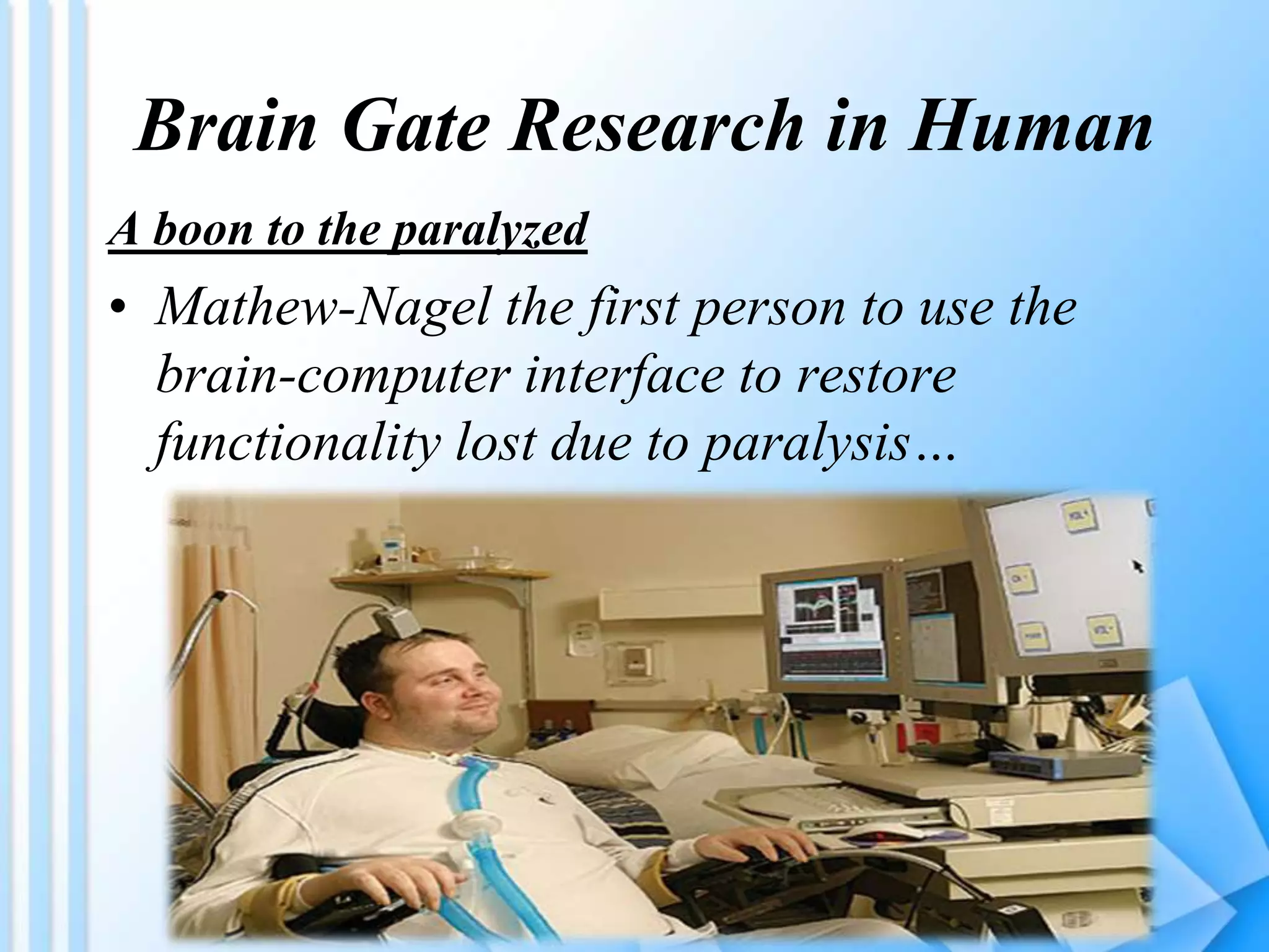Brain Gate Research in Human
A boon to the paralyzed
• Mathew-Nagel the first person to use the
brain-computer interface to restore
functionality lost due to paralysis…
 