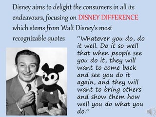 Disney aims to delight the consumers in all its
endeavours, focusing on DISNEY DIFFERENCE
which stems from Walt Disney’s most
recognizable quotes “Whatever you do, do
it well. Do it so well
that when people see
you do it, they will
want to come back
and see you do it
again, and they will
want to bring others
and show them how
well you do what you
do.”
 