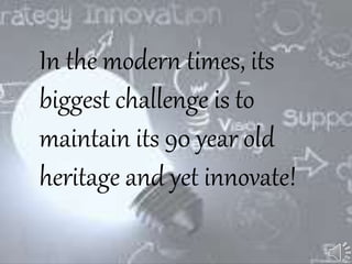In the modern times, its
biggest challenge is to
maintain its 90 year old
heritage and yet innovate!
 