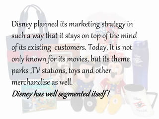 Disney planned its marketing strategy in
such a way that it stays on top of the mind
of its existing customers. Today, It is not
only known for its movies, but its theme
parks ,TV stations, toys and other
merchandise as well.
Disneyhaswell segmenteditself!
 